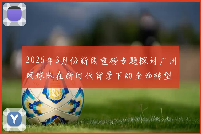 2026年3月份新闻重磅专题探讨广州网球队在新时代背景下的全面转型与创新发展之路