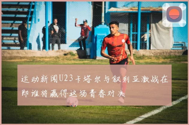运动新闻U23卡塔尔与叙利亚激战在即谁将赢得这场青春对决