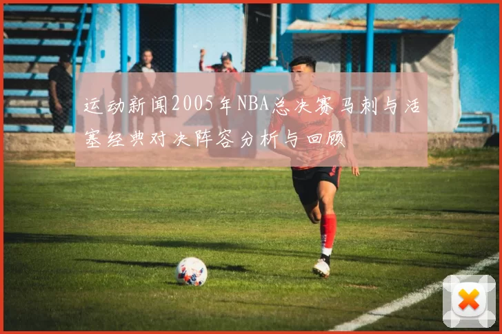 运动新闻2005年NBA总决赛马刺与活塞经典对决阵容分析与回顾