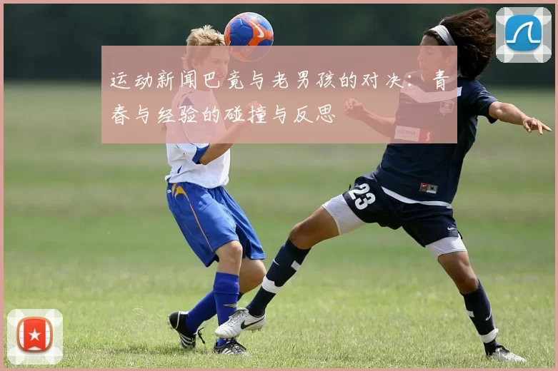 运动新闻巴竟与老男孩的对决：青春与经验的碰撞与反思