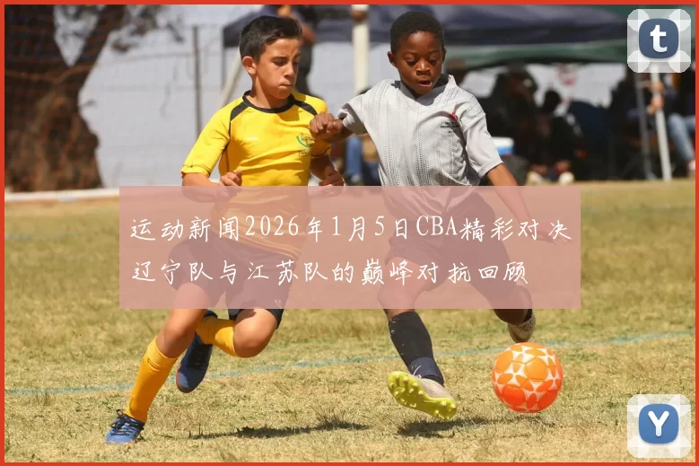 运动新闻2026年1月5日CBA精彩对决辽宁队与江苏队的巅峰对抗回顾